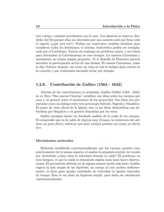10 Introducción a la Física
otro cuerpo, continúa moviéndose con la nave. Los planetas se mueven alre-
dedor del Sol porque ellos son desviados por una materia sutil que llena todo
el espacio (¿qué será eso?). Podían así construirse modelos similares para
considerar todos los fenómenos; el sistema Aristotélico podría ser reempla-
zado por el Cartesiano. Existía sin embargo un problema mayor, y eso bastó
para derrumbar al Cartesianismo en esos tiempos. La materia Cartesiana y
movimiento no tenían ningún propósito. Ni la ﬁlosofía de Descartes parecía
necesitar la participación activa de una deidad. El cosmos Cartesiano, como
lo dijo Voltaire después, era como un reloj al cual le habían dado cuerda en
la creación y que continuaba haciendo tictac por siempre.
1.2.6. Contribución de Galileo (1564 - 1642)
Además de las contribuciones ya señaladas, Galileo Galilei (1564 - 1642)
en su libro “Dos nuevas Ciencias” establece sus ideas sobre los cuerpos que
caen y en general sobre el movimiento de los proyectiles. Sus ideas son pre-
sentadas como un diálogo entre tres personajes Salviati, Sagredo y Simplicio.
El punto de vista oﬁcial de la Iglesia, esto es las ideas Aristotélicas son de-
fendidas por Simplicio y en general demolidas por los otros.
Galileo prosigue dando un detallado análisis de la caída de los cuerpos.
El comprende que en la caída de objetos muy livianos, la resistencia del aire
tiene un gran efecto, mientras que para cuerpos pesados eso causa un efecto
leve.
Movimientos acelerados
Habiendo establecido experimentalmente que los cuerpos pesados caen
prácticamente de la misma manera, el analiza la pregunta central, no tocada
por Aristóteles ¿cómo varía la velocidad durante la caída? El problema, en
esos tiempos, es que la caída es demasiado rápida como para hacer observa-
ciones. El movimiento debería ser de alguna manera hecho más lento. Galileo
sugiere la más simple de las hipótesis, un cuerpo al caer acelera uniforme-
mente, es decir gana iguales cantidades de velocidad en iguales intervalos
de tiempo. Esta es sin duda un hipótesis simple, pero debía ser establecida
experimentalmente.
 