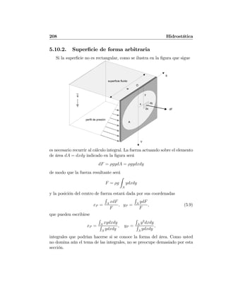 208 Hidrostática
5.10.2. Superﬁcie de forma arbitraria
Si la superﬁcie no es rectangular, como se ilustra en la ﬁgura que sigue
Y
w
superficie fluído
perfil de presión
X
g
O
dx
dy
dF
x
y
A
es necesario recurrir al cálculo integral. La fuerza actuando sobre el elemento
de área dA = dxdy indicado en la ﬁgura será
dF = ρgydA = ρgydxdy
de modo que la fuerza resultante será
F = ρg
Z
A
ydxdy
y la posición del centro de fuerza estará dada por sus coordenadas
xP =
R
A
xdF
F
, yP =
R
A
ydF
F
, (5.9)
que pueden escribirse
xP =
R
A
xydxdy
R
A
ydxdy
, yP =
R
A
y2
dxdy
R
A
ydxdy
,
integrales que podrían hacerse si se conoce la forma del área. Como usted
no domina aún el tema de las integrales, no se preocupe demasiado por esta
sección.
 