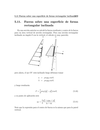 5.11 Fuerza sobre una superﬁcie de forma rectangular inclinada209
5.11. Fuerza sobre una superﬁcie de forma
rectangular inclinada
En una sección anterior se calculó la fuerza resultante y centro de la fuerza
para un área vertical de sección rectangular. Para una sección rectangular
inclinada un ángulo θ con la vertical, el cálculo es muy parecido.
y1
O
y2
O
yP
F
a
b
Y
θ
pero ahora, el eje OY está inclinado luego debemos tomar
a = ρwgy1 cos θ,
b = ρwgy2 cos θ,
y luego resultarán
F =
1
2
ρwg
¡
y2
2 − y2
1
¢
cos θ, (5.10)
y su punto de aplicación será
yP =
2
3
y2
1 + y2y1 + y2
2
y1 + y2
. (5.11)
Note que la expresión para el centro de fuerza es la misma que para la pared
vertical.
 