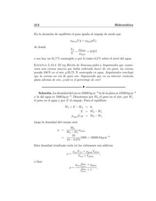 212 Hidrostática
En la situación de equilibrio el peso iguala al empuje de modo que
ρHieloV g = ρH2OgVS,
de donde
VS
V
=
ρHielo
ρH2O
= 0,917
o sea hay un 91,7 % sumergido y por lo tanto 8,3 % sobre el nivel del agua.
Ejemplo 5.12.3 El rey Hierón de Siracusa pidió a Arquíımedes que exami-
nara una corona maciza que había ordenado hacer de oro puro. La corona
pesaba 100 N en el aire y 93,75 N sumergida en agua. Arquíımedes concluyó
que la corona no era de puro oro. Suponiendo que en su interior contenía
plata además de oro, ¿cuál es el porcentaje de oro?
N
Solución. La densidad del oro es 19300 kg m−3
la de la plata es 10500 kg m−3
y la del agua es 1000 kg m−3
. Denotemos por W0 el peso en el aire, por W1
el peso en el agua y por E el empuje. Para el equilibrio
W1 + E − W0 = 0,
E = W0 − W1
ρaguaVCg = W0 − W1
luego la densidad del cuerpo será
ρ =
W0
W0 − W1
ρagua
=
10
10 − 9,375
1000 = 16000,0 kg m−3
Esta densidad resultante sería (si los volumenes son aditivos
ρ =
ρoroVoro + ρplataVplata
Voro + Vplata
,
o bien
ρ =
ρoro
Voro
Vplata
+ ρplata
Voro
Vplata
+ 1
,
 