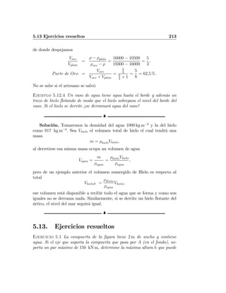 5.13 Ejercicios resueltos 213
de donde despejamos
Voro
Vplata
=
ρ − ρplata
ρoro − ρ
=
16000 − 10500
19300 − 16000
=
5
3
,
Parte de Oro =
Voro
Voro + Vplata
=
5
3
5
3
+ 1
=
5
8
= 62,5 % .
No se sabe si el artesano se salvó.
Ejemplo 5.12.4 Un vaso de agua tiene agua hasta el borde y además un
trozo de hielo ﬂotando de modo que el hielo sobrepasa el nivel del borde del
vaso. Si el hielo se derrite ¿se derramará agua del vaso?
N
Solución. Tomaremos la densidad del agua 1000 kg m−3
y la del hielo
como 917 kg m−3
. Sea Vhielo el volumen total de hielo el cual tendrá una
masa
m = ρhieloVhielo,
al derretirse esa misma masa ocupa un volumen de agua
Vagua =
m
ρagua
=
ρhieloVhielo
ρagua
,
pero de un ejemplo anterior el volumen sumergido de Hielo es respecto al
total
VhieloS =
ρHielo
ρagua
Vhielo,
ese volumen está disponible a recibir todo el agua que se forma y como son
iguales no se derrama nada. Similarmente, si se derrite un hielo ﬂotante del
ártico, el nivel del mar seguirá igual.
N
5.13. Ejercicios resueltos
Ejercicio 5.1 La compuerta de la ﬁgura tiene 2 m de ancho y contiene
agua. Si el eje que soporta la compuerta que pasa por A (en el fondo), so-
porta un par máximo de 150 kN m, determine la máxima altura h que puede
 