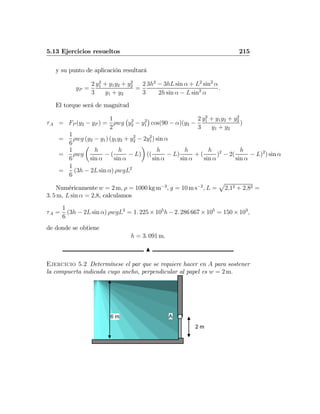 5.13 Ejercicios resueltos 215
y su punto de aplicación resultará
yP =
2
3
y2
1 + y1y2 + y2
2
y1 + y2
=
2
3
3h2
− 3hL sin α + L2
sin2
α
2h sin α − L sin2
α
.
El torque será de magnitud
τA = FP (y2 − yP ) =
1
2
ρwg
¡
y2
2 − y2
1
¢
cos(90 − α)(y2 −
2
3
y2
1 + y1y2 + y2
2
y1 + y2
)
=
1
6
ρwg (y2 − y1) (y1y2 + y2
2 − 2y2
1) sin α
=
1
6
ρwg
µ
h
sin α
− (
h
sin α
− L)
¶
((
h
sin α
− L)
h
sin α
+ (
h
sin α
)2
− 2(
h
sin α
− L)2
) sin α
=
1
6
(3h − 2L sin α) ρwgL2
Numéricamente w = 2 m, ρ = 1000 kg m−3
, g = 10 m s−2
, L =
p
2,12 + 2,82 =
3. 5 m, L sin α = 2,8, calculamos
τA =
1
6
(3h − 2L sin α) ρwgL2
= 1. 225 × 105
h − 2. 286 667 × 105
= 150 × 103
,
de donde se obtiene
h = 3. 091 m.
N
Ejercicio 5.2 Determínese el par que se requiere hacer en A para sostener
la compuerta indicada cuyo ancho, perpendicular al papel es w = 2 m.
2 m
A6 m
 
