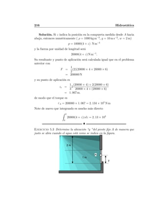 216 Hidrostática
Solución. Si z indica la posición en la compuerta medida desde A hacia
abajo, entonces numéricamente ( ρ = 1000 kg m−3
, g = 10 m s−2
, w = 2 m)
p = 10000(4 + z) N m−2
y la fuerza por unidad de longitud será
20000(4 + z) N m−1
.
Su resultante y punto de aplicación será calculada igual que en el problema
anterior con
F =
1
2
(2)(20000 × 4 + 20000 × 6)
= 200000 N
y su punto de aplicación es
zc =
1
3
2
(20000 × 4) + 2(20000 × 6)
20000 × 4 + (20000 × 6)
= 1. 067 m.
de modo que el torque es
τA = 200000 × 1. 067 = 2. 134 × 105
N m
Note de nuevo que integrando es mucho más directo
Z 2
0
20000(4 + z)zdz = 2. 13 × 105
N
Ejercicio 5.3 Determine la ubicación “y ”del pivote ﬁjo A de manera que
justo se abra cuando el agua está como se indica en la ﬁgura.
2 m
A
1 m
y
 