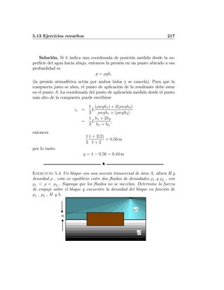 5.13 Ejercicios resueltos 217
Solución. Si h indica una coordenada de posición medida desde la su-
perﬁcie del agua hacia abajo, entonces la presión en un punto ubicado a esa
profundidad es
p = ρgh,
(la presión atmosférica actúa por ambos lados y se cancela). Para que la
compuerta justo se abra, el punto de aplicación de la resultante debe estar
en el punto A. La coordenada del punto de aplicación medida desde el punto
más alto de la compuerta puede escribirse
zc =
1
3
L
(ρwgh1) + 2(ρwgh2)
ρwgh1 + (ρwgh2)
=
1
3
L
h1 + 2h2
h1 + h2
,
entonces
1
3
1 + 2(2)
1 + 2
= 0,56 m
por lo tanto
y = 1 − 0,56 = 0,44 m
N
Ejercicio 5.4 Un bloque con una sección transversal de área A, altura H y
densidad ρ , está en equilibrio entre dos ﬂuidos de densidades ρ1 y ρ2 , con
ρ1 < ρ < ρ2 . Suponga que los ﬂuidos no se mezclan. Determine la fuerza
de empuje sobre el bloque y encuentre la densidad del bloque en función de
ρ1 , ρ2 , H y h.
h
ρ1
ρ2
 