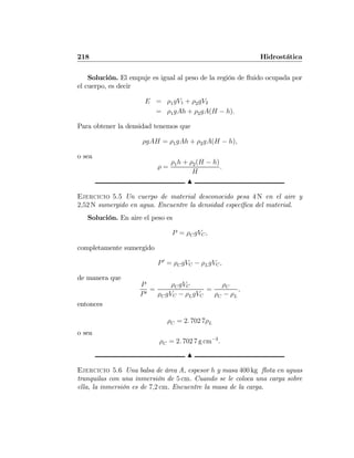 218 Hidrostática
Solución. El empuje es igual al peso de la región de ﬂuido ocupada por
el cuerpo, es decir
E = ρ1gV1 + ρ2gV2
= ρ1gAh + ρ2gA(H − h).
Para obtener la densidad tenemos que
ρgAH = ρ1gAh + ρ2gA(H − h),
o sea
ρ =
ρ1h + ρ2(H − h)
H
.
N
Ejercicio 5.5 Un cuerpo de material desconocido pesa 4 N en el aire y
2,52 N sumergido en agua. Encuentre la densidad especíﬁca del material.
Solución. En aire el peso es
P = ρCgVC,
completamente sumergido
P0
= ρCgVC − ρLgVC,
de manera que
P
P0
=
ρCgVC
ρCgVC − ρLgVC
=
ρC
ρC − ρL
,
entonces
ρC = 2. 702 7ρL
o sea
ρC = 2. 702 7 g cm−3
.
N
Ejercicio 5.6 Una balsa de área A, espesor h y masa 400 kg ﬂota en aguas
tranquilas con una inmersión de 5 cm. Cuando se le coloca una carga sobre
ella, la inmersión es de 7,2 cm. Encuentre la masa de la carga.
 