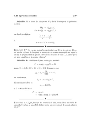 5.13 Ejercicios resueltos 219
Solución. Si la masa del cuerpo es M y la de la carga es m podemos
escribir
Mg = (ρLgA)5,
(M + m)g = (ρLgA)7,2,
de donde se obtiene
M + m
M
=
7,2
5
,
y
m = 0,44M = 176,0 kg.
N
Ejercicio 5.7 Un cuerpo homogéneo prismático de 20 cm de espesor 20 cm
de ancho y 40 cm de longitud se mantiene en reposo sumergido en agua a
50 cm de profundidad al aplicar sobre él una tensión de 50 N . ¿Cuánto pesa
en aire y cuál es su densidad relativa?
Solución. La tensión es el peso sumergido, es decir
P0
= ρCgVC − ρLgVC = 50,
pero gVC = 0,2 × 0,2 × 0,4 × 10 = 0,16 de manera que
ρC − ρL =
50
0,16
= 312. 5
de manera que
ρC = 1312. 5 kg m−3
,
la densidad relativa es
ρCr = 1,3125,
y el peso en aire será
P = ρCgVC
= 0,16 × 1312. 5 = 210,0 N
N
Ejercicio 5.8 ¿Qué fracción del volumen de una pieza sólida de metal de
densidad relativa al agua 7,25 ﬂotará sobre un mercurio de densidad relativa
13,57?
 