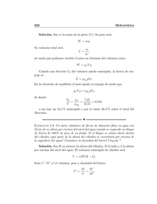 220 Hidrostática
Solución. Sea m la masa de la pieza (C). Su peso será
W = mg.
Su volumen total será
V =
m
ρC
,
de modo que podemos escribir el peso en términos del volumen como
W = ρCV g
Cuando una fracción VS del volumen queda sumergido, la fuerza de em-
puje es
E = ρHg
gVS.
En la situación de equilibrio el peso iguala al empuje de modo que
ρCV g = ρHg
gVS,
de donde
VS
V
=
ρC
ρHg
=
7,25
13,57
= 0,534
o sea hay un 53,4 % sumergido y por lo tanto 46. 6 % sobre el nivel del
Mercurio.
N
Ejercicio 5.9 Un tarro cilíndrico de 20 cm de diámetro ﬂota en agua con
10 cm de su altura por encima del nivel del agua cuando se suspende un bloque
de hierro de 100 N de peso de su fondo. Si el bloque se coloca ahora dentro
del cilindro ¿qué parte de la altura del cilindro se encontrará por encima de
la superﬁcie del agua? Considere la densidad del hierro 7,8 g cm−3
.
Solución. Sea H en metros, la altura del cilindro, R el radio y h la altura
por encima del nivel del agua. El volumen sumergido de cilindro será
V = πR2
(H − h).
Sean V 0
, W0
, ρ0
el volumen, peso y densidad del hierro
V 0
=
M0
ρ0
=
W0
gρ0
,
 