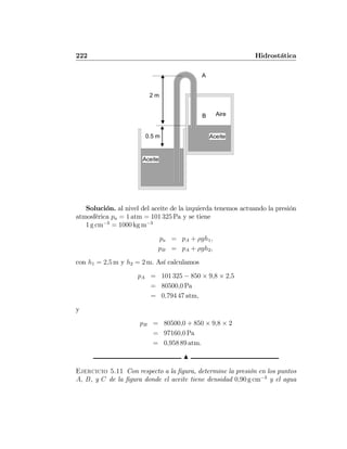 222 Hidrostática
0.5 m
Aceite
Aceite
AireB
2 m
A
Solución. al nivel del aceite de la izquierda tenemos actuando la presión
atmosférica pa = 1 atm = 101 325 Pa y se tiene
1 g cm−3
= 1000 kg m−3
pa = pA + ρgh1,
pB = pA + ρgh2,
con h1 = 2,5 m y h2 = 2 m. Así calculamos
pA = 101 325 − 850 × 9,8 × 2,5
= 80500,0 Pa
= 0,794 47 atm,
y
pB = 80500,0 + 850 × 9,8 × 2
= 97160,0 Pa
= 0,958 89 atm.
N
Ejercicio 5.11 Con respecto a la ﬁgura, determine la presión en los puntos
A, B, y C de la ﬁgura donde el aceite tiene densidad 0,90 g cm−3
y el agua
 