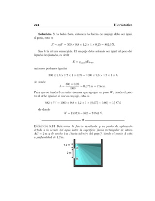 224 Hidrostática
Solución. Si la balsa ﬂota, entonces la fuerza de empuje debe ser igual
al peso, esto es
E = ρgV = 300 × 9,8 × 1,2 × 1 × 0,25 = 882,0 N.
Sea h la altura sumergida. El empuje debe además ser igual al peso del
líquido desplazado, es decir
E = ρaguagVdesp,
entonces podemos igualar
300 × 9,8 × 1,2 × 1 × 0,25 = 1000 × 9,8 × 1,2 × 1 × h
de donde
h =
300 × 0,25
1000
= 0,075 m = 7,5 cm.
Para que se hunda 6 cm más tenemos que agregar un peso W, donde el peso
total debe igualar al nuevo empuje, esto es
882 + W = 1000 × 9,8 × 1,2 × 1 × (0,075 + 0,06) = 15 87,6
de donde
W = 15 87,6 − 882 = 7 05,6 N.
N
Ejercicio 5.13 Determine la fuerza resultante y su punto de aplicación
debida a la acción del agua sobre la superﬁcie plana rectangular de altura
AB = 2 m y de ancho 1 m (hacia adentro del papel), donde el punto A está
a profundidad de 1,2 m.
2 m
1.2 m
A
B
 