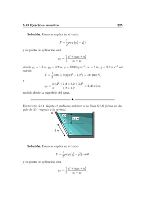 5.13 Ejercicios resueltos 225
Solución. Como se explica en el texto
F =
1
2
ρwg
¡
y2
2 − y2
1
¢
y su punto de aplicación será
yP =
2
3
y2
1 + y2y1 + y2
2
y1 + y2
.
siendo y1 = 1,2 m, y2 = 3,2 m, ρ = 1000 kg m−3
, w = 1 m, g = 9,8 m s−2
así
calcule
F =
1
2
1000 × 9,8(3,22
− 1,22
) = 43120,0 N,
y
yP =
2
3
1,22
+ 1,2 × 3,2 + 3,22
1,2 + 3,2
= 2. 351 5 m,
medido desde la superﬁcie del agua.
N
Ejercicio 5.14 Repita el problema anterior si la línea OAB forma un án-
gulo de 30o
respecto a la vertical.
O
2 m
A
B
1.2 m
30º
Solución. Como se explica en el texto
F =
1
2
ρwg
¡
y2
2 − y2
1
¢
cos θ,
y su punto de aplicación será
yP =
2
3
y2
1 + y2y1 + y2
2
y1 + y2
,
 