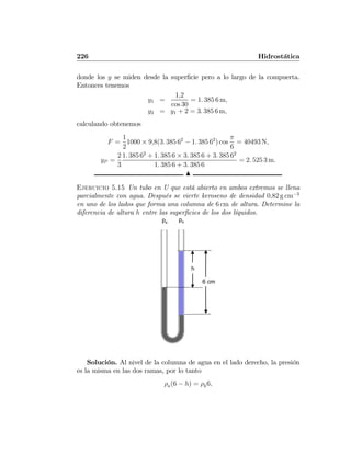 226 Hidrostática
donde los y se miden desde la superﬁcie pero a lo largo de la compuerta.
Entonces tenemos
y1 =
1,2
cos 30
= 1. 385 6 m,
y2 = y1 + 2 = 3. 385 6 m,
calculando obtenemos
F =
1
2
1000 × 9,8(3. 385 62
− 1. 385 62
) cos
π
6
= 40493 N,
yP =
2
3
1. 385 62
+ 1. 385 6 × 3. 385 6 + 3. 385 62
1. 385 6 + 3. 385 6
= 2. 525 3 m.
N
Ejercicio 5.15 Un tubo en U que está abierto en ambos extremos se llena
parcialmente con agua. Después se vierte keroseno de densidad 0,82 g cm−3
en uno de los lados que forma una columna de 6 cm de altura. Determine la
diferencia de altura h entre las superﬁcies de los dos líquidos.
h
pa pa
6 cm
Solución. Al nivel de la columna de agua en el lado derecho, la presión
es la misma en las dos ramas, por lo tanto
ρa(6 − h) = ρk6,
 