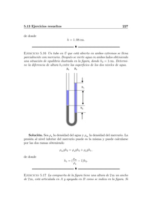 5.13 Ejercicios resueltos 227
de donde
h = 1. 08 cm.
N
Ejercicio 5.16 Un tubo en U que está abierto en ambos extremos se llena
parcialmente con mercurio. Después se vierte agua en ambos lados obteniendo
una situación de equilibrio ilustrada en la ﬁgura, donde h2 = 1 cm. Determi-
ne la diferencia de altura h1entre las superﬁcies de los dos niveles de agua.
h2
h1
pa
pa
Solución. Sea ρa la densidad del agua y ρm la densidad del mercurio. La
presión al nivel inferior del mercurio puede es la misma y puede calcularse
por las dos ramas obteniendo
ρmgh2 = ρagh2 + ρagh1,
de donde
h1 = (
ρm
ρa
− 1)h2.
N
Ejercicio 5.17 La compuerta de la ﬁgura tiene una altura de 2 m un ancho
de 2 m, está articulada en A y apoyada en B como se indica en la ﬁgura. Si
 