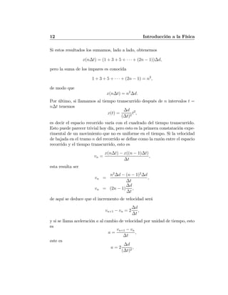 12 Introducción a la Física
Si estos resultados los sumamos, lado a lado, obtenemos
x(n∆t) = (1 + 3 + 5 + · · · + (2n − 1))∆d,
pero la suma de los impares es conocida
1 + 3 + 5 + · · · + (2n − 1) = n2
,
de modo que
x(n∆t) = n2
∆d.
Por último, si llamamos al tiempo transcurrido después de n intervalos t =
n∆t tenemos
x(t) =
∆d
(∆t)2
t2
,
es decir el espacio recorrido varía con el cuadrado del tiempo transcurrido.
Esto puede parecer trivial hoy día, pero esto es la primera constatación expe-
rimental de un movimiento que no es uniforme en el tiempo. Si la velocidad
de bajada en el tramo n del recorrido se deﬁne como la razón entre el espacio
recorrido y el tiempo transcurrido, esto es
vn =
x(n∆t) − x((n − 1)∆t)
∆t
,
esta resulta ser
vn =
n2
∆d − (n − 1)2
∆d
∆t
,
vn = (2n − 1)
∆d
∆t
,
de aquí se deduce que el incremento de velocidad será
vn+1 − vn = 2
∆d
∆t
,
y si se llama aceleración a al cambio de velocidad por unidad de tiempo, esto
es
a =
vn+1 − vn
∆t
,
este es
a = 2
∆d
(∆t)2
,
 