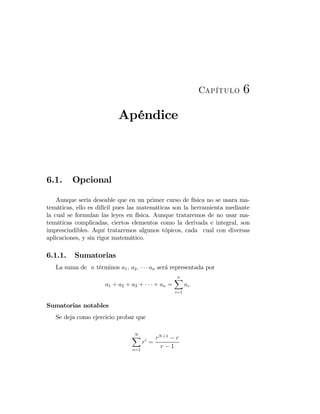 Capítulo 6
Apéndice
6.1. Opcional
Aunque sería deseable que en un primer curso de física no se usara ma-
temáticas, ello es difícil pues las matemáticas son la herramienta mediante
la cual se formulan las leyes en física. Aunque trataremos de no usar ma-
temáticas complicadas, ciertos elementos como la derivada e integral, son
imprescindibles. Aquí trataremos algunos tópicos, cada cual con diversas
aplicaciones, y sin rigor matemático.
6.1.1. Sumatorias
La suma de n términos a1, a2, · · · an será representada por
a1 + a2 + a3 + · · · + an =
nX
i=1
ai.
Sumatorias notables
Se deja como ejercicio probar que
NX
n=1
ri
=
rN+1
− r
r − 1
 