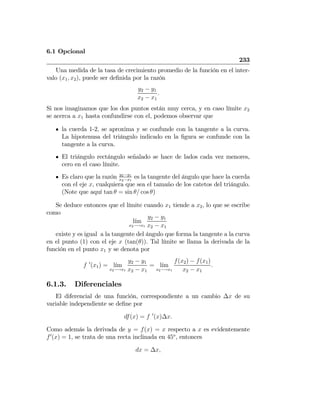 6.1 Opcional
233
Una medida de la tasa de crecimiento promedio de la función en el inter-
valo (x1, x2), puede ser deﬁnida por la razón
y2 − y1
x2 − x1
.
Si nos imaginamos que los dos puntos están muy cerca, y en caso límite x2
se acerca a x1 hasta confundirse con el, podemos observar que
la cuerda 1-2, se aproxima y se confunde con la tangente a la curva.
La hipotenusa del triángulo indicado en la ﬁgura se confunde con la
tangente a la curva.
El triángulo rectángulo señalado se hace de lados cada vez menores,
cero en el caso límite.
Es claro que la razón y2−y1
x2−x1
es la tangente del ángulo que hace la cuerda
con el eje x, cualquiera que sea el tamaño de los catetos del triángulo.
(Note que aquí tan θ = sin θ/ cos θ)
Se deduce entonces que el límite cuando x1 tiende a x2, lo que se escribe
como
l´ım
x2−→x1
y2 − y1
x2 − x1
existe y es igual a la tangente del ángulo que forma la tangente a la curva
en el punto (1) con el eje x (tan(θ)). Tal límite se llama la derivada de la
función en el punto x1 y se denota por
f 0
(x1) = l´ım
x2−→x1
y2 − y1
x2 − x1
= l´ım
x2−→x1
f(x2) − f(x1)
x2 − x1
.
6.1.3. Diferenciales
El diferencial de una función, correspondiente a un cambio ∆x de su
variable independiente se deﬁne por
df(x) = f 0
(x)∆x.
Como además la derivada de y = f(x) = x respecto a x es evidentemente
f0
(x) = 1, se trata de una recta inclinada en 45o
, entonces
dx = ∆x,
 