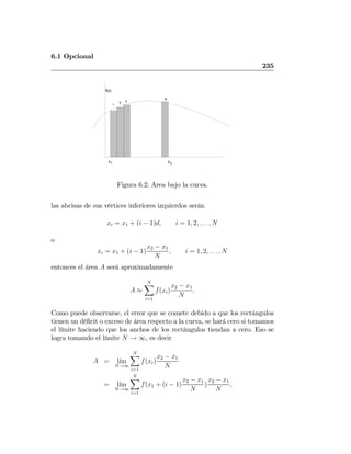 6.1 Opcional
235
x
f(x)
x21
1
2 3
N
Figura 6.2: Area bajo la curva.
las abcisas de sus vértices inferiores izquierdos serán
xi = x1 + (i − 1)d, i = 1, 2, . . . , N
o
xi = x1 + (i − 1)
x2 − x1
N
, i = 1, 2, . . . , N
entonces el área A será aproximadamente
A ≈
NX
i=1
f(xi)
x2 − x1
N
.
Como puede observarse, el error que se comete debido a que los rectángulos
tienen un déﬁcit o exceso de área respecto a la curva, se hará cero si tomamos
el límite haciendo que los anchos de los rectángulos tiendan a cero. Eso se
logra tomando el límite N → ∞, es decir
A = l´ım
N→∞
NX
i=1
f(xi)
x2 − x1
N
= l´ım
N→∞
NX
i=1
f(x1 + (i − 1)
x2 − x1
N
)
x2 − x1
N
,
 
