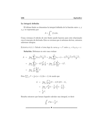 236 Apéndice
La integral deﬁnida
El último límite se denomina la integral deﬁnida de la función entre x1 y
x2 y se representa por
A =
Z x2
x1
f(x)dx.
Como veremos el cálculo de este límite puede hacerse pues está relacionado
con el concepto de derivada. Esto es veremos que si sabemos derivar, entonces
sabremos integrar.
Ejemplo 6.1.1 Calcule el área bajo la curva y = x2
entre x1 = 0 y x2 = x.
Solución. Debemos en este caso evaluar
A = l´ım
N→∞
NX
i=1
f(xi)
x2 − x1
N
= l´ım
N→∞
NX
i=1
(x1 + (i − 1)
x2 − x1
N
)2 x2 − x1
N
,
= l´ım
N→∞
NX
i=1
(i − 1)2 x2
N2
x
N
= l´ım
N→∞
x3
N3
NX
i=1
(i − 1)2
,
= l´ım
N→∞
x3
N3
N−1X
i=1
i2
.
Pero
Pn
i=1 i2
= 1
6
n (n + 1) (2n + 1) de modo que
A = l´ım
N→∞
x3
N3
1
6
(N − 1)N (2N − 1) ,
= l´ım
N→∞
x3 1
6
(1 −
1
N
)
µ
2 −
1
N
¶
,
=
1
3
x3
.
Resulta entonces que hemos logrado calcular una integral, es decir
Z x
0
x2
dx =
1
3
x3
.
N
 