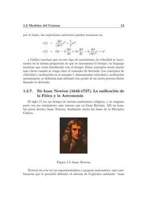 1.2 Modelos del Cosmos 13
por lo tanto, las expresiones anteriores pueden resumirse en
x(t) =
∆d
(∆t)2
t2
=
1
2
at2
,
v(t) = (2n − 1)
∆d
∆t
' 2n
∆d
∆t
= 2
∆d
(∆t)2
t = at
y Galileo concluye que en este tipo de movimiento, la velocidad se incre-
menta en la misma proporción en que se incrementa el tiempo, en lenguaje
moderno que varía linealmente con el tiempo. Estos conceptos serán mucho
más claros cuando se tenga claro el concepto de derivada. Los conceptos de
velocidad y aceleración en el instante t, denominados velocidad y aceleración
instantáneos, se deﬁnirán más adelante con ayuda de un cierto proceso límite
llamado la derivada.
1.2.7. Sir Isaac Newton (1642-1727). La uniﬁcación de
la Física y la Astronomía
El siglo 17 era un tiempo de intenso sentimiento religioso, y en ninguna
parte era ese sentimiento más intenso que en Gran Bretaña. Allí un hom-
bre joven devoto, Isaac Newton, ﬁnalmente sienta las bases de la Mecánica
Clásica.
Figura 1.5: Isaac Newton
Newton era a la vez un experimentalista y un genio matemático, una com-
binación que le permitió defender el sistema de Copérnico mediante “unas
 
