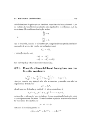 6.2 Ecuaciones diferenciales 239
usualmente uno se preocupa de funciones de la variable independiente x, pe-
ro en física la variable independiente más signiﬁcativa es el tiempo. Así, las
ecuaciones diferenciales más simples serían
dx
dt
= 0,
o
d2
x
dt2
= 0,
que se resuelven, es decir se encuentra x(t), simplemente integrando el número
necesario de veces. Así resulta para el primer caso
x(t) = x(0),
y para el segundo caso
˙x(t) = ˙x(0),
x(t) = x(0) + ˙x(0)t.
Sin embargo hay situaciones más complicadas.
6.2.1. Ecuación diferencial lineal, homogénea, con coe-
ﬁcientes constantes
an
dn
x
dtn
+ an−1
dn−1
x
dtn−1
+ an−2
dn−2
x
dtn−2
+ · · · + a0x = 0.
Aunque parezca muy complicada, ella se resuelve probando una solución
exponencial de la forma
x(t) = Aept
,
al calcular sus derivadas y sustituir, el intento es exitoso si
anpn
+ an−1pn−1
+ an−2pn−2
+ · · · + a0 = 0,
esto es si p es alguna de las n soluciones de esa ecuación algebraica de grado
n que supondremos distintas. El caso de raíces repetidas no se estudiará aquí.
Si esas raices de denotan por
p1, p2, · · · , pn
entonces la solución general es
x(t) = A1ep1t
+ A1ep1t
+ · · · + Anepnt
.
 