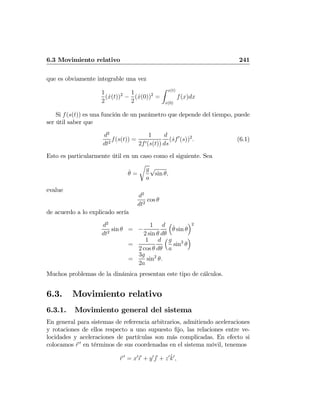 6.3 Movimiento relativo 241
que es obviamente integrable una vez
1
2
( ˙x(t))2
−
1
2
( ˙x(0))2
=
Z x(t)
x(0)
f(x)dx
Si f(s(t)) es una función de un parámetro que depende del tiempo, puede
ser útil saber que
d2
dt2
f(s(t)) =
1
2f0(s(t))
d
ds
(˙sf0
(s))2
. (6.1)
Esto es particularmente útil en un caso como el siguiente. Sea
˙θ =
r
g
a
√
sin θ,
evalue
d2
dt2
cos θ
de acuerdo a lo explicado sería
d2
dt2
sin θ = −
1
2 sin θ
d
dθ
³
˙θ sin θ
´2
=
1
2 cos θ
d
dθ
³g
a
sin3
θ
´
=
3g
2a
sin2
θ.
Muchos problemas de la dinámica presentan este tipo de cálculos.
6.3. Movimiento relativo
6.3.1. Movimiento general del sistema
En general para sistemas de referencia arbitrarios, admitiendo aceleraciones
y rotaciones de ellos respecto a uno supuesto ﬁjo, las relaciones entre ve-
locidades y aceleraciones de partículas son más complicadas. En efecto si
colocamos r 0
en términos de sus coordenadas en el sistema móvil, tenemos
r 0
= x0
ˆı0
+ y0
ˆj0
+ z0ˆk0
,
 