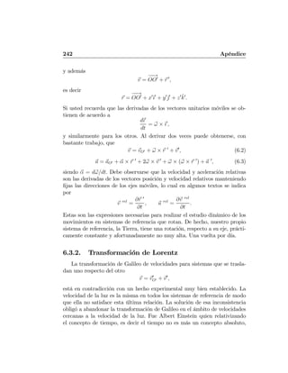 242 Apéndice
y además
v =
−−→
OO0
+ r 0
,
es decir
r =
−−→
OO0
+ x0
ˆı0
+ y0
ˆj0
+ z0ˆk0
.
Si usted recuerda que las derivadas de los vectores unitarios móviles se ob-
tienen de acuerdo a
dˆı0
dt
= ω × ˆı0
,
y similarmente para los otros. Al derivar dos veces puede obtenerse, con
bastante trabajo, que
v = vO0 + ω × r 0
+ v0
, (6.2)
a = aO0 + α × r 0
+ 2ω × v 0
+ ω × (ω × r 0
) + a 0
, (6.3)
siendo α = dω/dt. Debe observarse que la velocidad y aceleración relativas
son las derivadas de los vectores posición y velocidad relativos manteniendo
ﬁjas las direcciones de los ejes móviles, lo cual en algunos textos se indica
por
v rel
=
∂r 0
∂t
, a rel
=
∂v rel
∂t
.
Estas son las expresiones necesarias para realizar el estudio dinámico de los
movimientos en sistemas de referencia que rotan. De hecho, nuestro propio
sistema de referencia, la Tierra, tiene una rotación, respecto a su eje, prácti-
camente constante y afortunadamente no muy alta. Una vuelta por día.
6.3.2. Transformación de Lorentz
La transformación de Galileo de velocidades para sistemas que se trasla-
dan uno respecto del otro
v = v0
O0 + v0
,
está en contradicción con un hecho experimental muy bien establecido. La
velocidad de la luz es la misma en todos los sistemas de referencia de modo
que ella no satisface esta última relación. La solución de esa inconsistencia
obligó a abandonar la transformación de Galileo en el ámbito de velocidades
cercanas a la velocidad de la luz. Fue Albert Einstein quien relativizando
el concepto de tiempo, es decir el tiempo no es más un concepto absoluto,
 