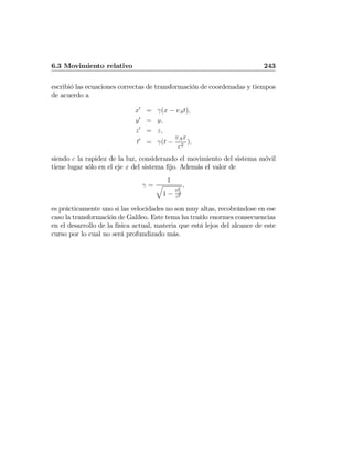 6.3 Movimiento relativo 243
escribió las ecuaciones correctas de transformación de coordenadas y tiempos
de acuerdo a
x0
= γ(x − vAt),
y0
= y,
z0
= z,
t0
= γ(t −
vAx
c2
),
siendo c la rapidez de la luz, considerando el movimiento del sistema móvil
tiene lugar sólo en el eje x del sistema ﬁjo. Además el valor de
γ =
1
q
1 −
v2
A
c2
,
es prácticamente uno si las velocidades no son muy altas, recobrándose en ese
caso la transformación de Galileo. Este tema ha traído enormes consecuencias
en el desarrollo de la física actual, materia que está lejos del alcance de este
curso por lo cual no será profundizado más.
 