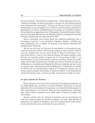 14 Introducción a la Física
nuevas mecánicas”. Su método era simplemente: “de los fenómenos de los mo-
vimientos investigar las fuerzas naturales, y entonces de estas fuerzas deducir
otros fenómenos del movimiento”. El genio de Newton lo guió en la elección
de fenómenos a ser investigados, y la creación de una herramienta matemática
fundamental—el cálculo (simultáneamente inventado por Gottfried Leibniz).
El resultado fue su gigantesca obra, Philosophiae Naturalis Principia Mathe-
matica (Principios Matemáticos de Filosofía Natural, normalmente llamados
Principia simplemente que aparecieron en 1687.
Aquí se asentaban unas nuevas físicas que aplicaron igualmente bien a
los cuerpos terrestres y a los celestiales. Copérnico, Kepler, y Galileo eran
todos justiﬁcados por el análisis de Newton de las fuerzas. Descartes fue
absolutamente derrotado.
Así con sus tres leyes (de Newton) de movimiento y su principio de gra-
vitación universal le bastó a Newton para explicar el nuevo cosmos. Newton
creyó sin embargo que eso era con la ayuda de Dios. La Gravedad, es ac-
ción divina directa, como lo son todas las fuerzas. El espacio absoluto, para
Newton, era esencial, porque el espacio era el “el sensorium de Dios”, y la
morada divina la cual, necesariamente, debe ser el último sistema de coorde-
nadas. (Estas ideas muestran con claridad que Newton formuló sus leyes de
la Mecánica en un sistema privilegiado de referencia, sistemas que hoy en día
se conocen como “Sistemas inerciales de Referencia”.) Finalmente, el análisis
de Newton de las perturbaciones mutuas de los planetas causado por sus
campos gravitacionales individuales lo hicieron predecir el derrumbamiento
natural del sistema solar, a menos que Dios actuara para corregir las cosas.
La gran síntesis de Newton
Kepler propuso sus tres leyes del movimiento de los planetas basándose en
las regularidades que encontró en los datos de Brahe. Estas leyes se suponía
aplicaban sólo al movimiento de los planetas, no teniendo relación alguna con
otros movimientos en el Universo. Además eran completamente empíricas,
ellas daban buenos resultados, pero nadie sabía la razón de porqué ellas
funcionaban.
Newton cambió todo eso. Primero él demostró que los movimientos de
todos los cuerpos podían ser descritos mediante tres leyes. Más detalles se
indicarán en el capítulo de Dinámica, pero las enunciaremos de todos modos
en esta introducción, para partículas de masa constante.
 