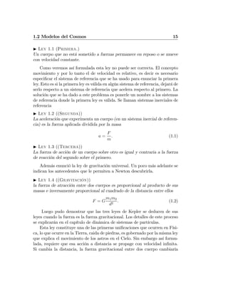 1.2 Modelos del Cosmos 15
I Ley 1.1 (Primera.)
Un cuerpo que no está sometido a fuerzas permanece en reposo o se mueve
con velocidad constante.
Como veremos así formulada esta ley no puede ser correcta. El concepto
movimiento y por lo tanto el de velocidad es relativo, es decir es necesario
especiﬁcar el sistema de referencia que se ha usado para enunciar la primera
ley. Esto es si la primera ley es válida en algún sistema de referencia, dejará de
serlo respecto a un sistema de referencia que acelera respecto al primero. La
solución que se ha dado a este problema es ponerle un nombre a los sistemas
de referencia donde la primera ley es válida. Se llaman sistemas inerciales de
referencia
I Ley 1.2 ((Segunda))
La aceleración que experimenta un cuerpo (en un sistema inercial de referen-
cia) es la fuerza aplicada dividida por la masa
a =
F
m
. (1.1)
I Ley 1.3 ((Tercera))
La fuerza de acción de un cuerpo sobre otro es igual y contraria a la fuerza
de reacción del segundo sobre el primero.
Además enunció la ley de gravitación universal. Un poco más adelante se
indican los antecedentes que le permiten a Newton descubrirla.
I Ley 1.4 ((Gravitación))
la fuerza de atracción entre dos cuerpos es proporcional al producto de sus
masas e inversamente proporcional al cuadrado de la distancia entre ellos
F = G
m1m2
d2
. (1.2)
Luego pudo demostrar que las tres leyes de Kepler se deducen de sus
leyes cuando la fuerza es la fuerza gravitacional. Los detalles de este proceso
se explicarán en el capítulo de dinámica de sistemas de partículas.
Esta ley constituye una de las primeras uniﬁcaciones que ocurren en Físi-
ca, lo que ocurre en la Tierra, caida de piedras, es gobernado por la misma ley
que explica el movimiento de los astros en el Cielo. Sin embargo así formu-
lada, requiere que esa acción a distancia se propage con velocidad inﬁnita.
Si cambia la distancia, la fuerza gravitacional entre dos cuerpo cambiaría
 