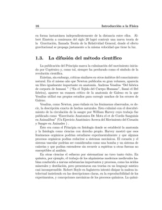 16 Introducción a la Física
en forma instantánea independientemente de la distancia entre ellos. Al-
bert Einstein a comienzos del siglo 20 logró contruir una nueva teoría de
la Gravitación, llamada Teoría de la Relatividad General, donde el efecto
gravitacional se propaga justamente a la misma velocidad que tiene la luz.
1.3. La difusión del método cientíﬁco
La publicación del Principia marca la culminación del movimiento inicia-
do por Copérnico y, como tal, siempre ha perdurado como el símbolo de la
revolución cientíﬁca.
Existían, sin embargo, críticas similares en otros ámbitos del conocimiento
natural. En el mismo año que Newton publicaba su gran volumen, aparecía
un libro igualmente importante en anatomía. Andreas Vesalius “Del fabrica
de corporis de humani ” (“En el Tejido del Cuerpo Humano”, llamó el Del
fabrica), aparece un examen crítico de la anatomía de Galeno en la que
Vesalius utilizó sus propios estudios para corregir muchos de los errores de
Galeno.
Vesalius, como Newton, puso énfasis en los fenómenos observados, es de-
cir, la descripción exacta de hechos naturales. Esto culminó con el descubri-
miento de la circulación de la sangre por William Harvey cuyo trabajo fue
publicado como “Exercitatio Anatomica De Motu el et de Cordis Sanguinis
en Animalibus” (Un Ejercicio Anatómico Acerca del Movimiento del Corazón
y Sangre en Animales ) .
Éste era como el Principia en ﬁsiología donde se estableció la anatomía
y la ﬁsiología como ciencias con derecho propio. Harvey mostró que esos
fenómenos orgánicos podrían estudiarse experimentalmente y que algunos
procesos orgánicos podían reducirse a sistemas mecánicos. El corazón y el
sistema vascular podrían ser considerados como una bomba y un sistema de
cañerías y que podían entenderse sin recurrir a espíritus u otras fuerzas no
susceptibles al análisis.
En otras ciencias el esfuerzo por sistematizar no tuvo tanto éxito. En
química, por ejemplo, el trabajo de los alquimistas modernos medievales ha-
bían conducido a nuevas substancias importantes y procesos, como los ácidos
minerales y destilación, pero presentaron sus teorías en un lenguaje místico
casi incomprensible. Robert Boyle en Inglaterra intentó disipar la maleza in-
telectual insistiendo en las descripciones claras, en la reproducibilidad de los
experimentos, y concepciones mecánicas de los procesos químicos. La quími-
 