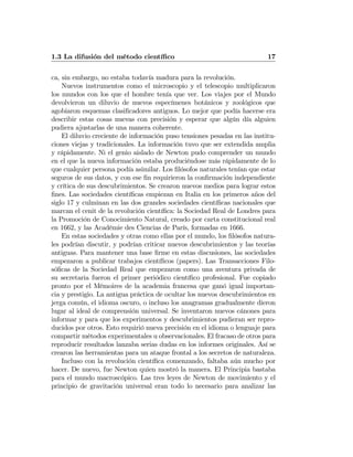 1.3 La difusión del método cientíﬁco 17
ca, sin embargo, no estaba todavía madura para la revolución.
Nuevos instrumentos como el microscopio y el telescopio multiplicaron
los mundos con los que el hombre tenía que ver. Los viajes por el Mundo
devolvieron un diluvio de nuevos especímenes botánicos y zoológicos que
agobiaron esquemas clasiﬁcadores antiguos. Lo mejor que podía hacerse era
describir estas cosas nuevas con precisión y esperar que algún día alguien
pudiera ajustarlas de una manera coherente.
El diluvio creciente de información puso tensiones pesadas en las institu-
ciones viejas y tradicionales. La información tuvo que ser extendida amplia
y rápidamente. Ni el genio aislado de Newton pudo comprender un mundo
en el que la nueva información estaba produciéndose más rápidamente de lo
que cualquier persona podía asimilar. Los ﬁlósofos naturales tenían que estar
seguros de sus datos, y con ese ﬁn requirieron la conﬁrmación independiente
y crítica de sus descubrimientos. Se crearon nuevos medios para lograr estos
ﬁnes. Las sociedades cientíﬁcas empiezan en Italia en los primeros años del
siglo 17 y culminan en las dos grandes sociedades cientíﬁcas nacionales que
marcan el cenit de la revolución cientíﬁca: la Sociedad Real de Londres para
la Promoción de Conocimiento Natural, creado por carta constitucional real
en 1662, y las Académie des Ciencias de París, formadas en 1666.
En estas sociedades y otras como ellas por el mundo, los ﬁlósofos natura-
les podrían discutir, y podrían criticar nuevos descubrimientos y las teorías
antiguas. Para mantener una base ﬁrme en estas discusiones, las sociedades
empezaron a publicar trabajos cientíﬁcos (papers). Las Transacciones Filo-
sóﬁcas de la Sociedad Real que empezaron como una aventura privada de
su secretaria fueron el primer periódico cientíﬁco profesional. Fue copiado
pronto por el Mémoires de la academia francesa que ganó igual importan-
cia y prestigio. La antigua práctica de ocultar los nuevos descubrimientos en
jerga común, el idioma oscuro, o incluso los anagramas gradualmente dieron
lugar al ideal de comprensión universal. Se inventaron nuevos cánones para
informar y para que los experimentos y descubrimientos pudieran ser repro-
ducidos por otros. Esto requirió nueva precisión en el idioma o lenguaje para
compartir métodos experimentales u observacionales. El fracaso de otros para
reproducir resultados lanzaba serias dudas en los informes originales. Así se
crearon las herramientas para un ataque frontal a los secretos de naturaleza.
Incluso con la revolución cientíﬁca comenzando, faltaba aún mucho por
hacer. De nuevo, fue Newton quien mostró la manera. El Principia bastaba
para el mundo macroscópico. Las tres leyes de Newton de movimiento y el
principio de gravitación universal eran todo lo necesario para analizar las
 