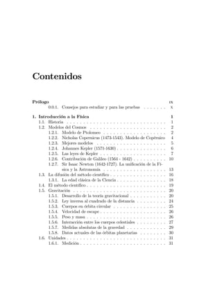 Contenidos
Prólogo IX
0.0.1. Consejos para estudiar y para las pruebas . . . . . . . x
1. Introducción a la Física 1
1.1. Historia . . . . . . . . . . . . . . . . . . . . . . . . . . . . . . 1
1.2. Modelos del Cosmos . . . . . . . . . . . . . . . . . . . . . . . 2
1.2.1. Modelo de Ptolomeo . . . . . . . . . . . . . . . . . . . 2
1.2.2. Nicholas Copernicus (1473-1543). Modelo de Copérnico 4
1.2.3. Mejores modelos . . . . . . . . . . . . . . . . . . . . . 5
1.2.4. Johannes Kepler (1571-1630) . . . . . . . . . . . . . . . 6
1.2.5. Las leyes de Kepler . . . . . . . . . . . . . . . . . . . . 7
1.2.6. Contribución de Galileo (1564 - 1642) . . . . . . . . . . 10
1.2.7. Sir Isaac Newton (1642-1727). La uniﬁcación de la Fí-
sica y la Astronomía . . . . . . . . . . . . . . . . . . . 13
1.3. La difusión del método cientíﬁco . . . . . . . . . . . . . . . . . 16
1.3.1. La edad clásica de la Ciencia . . . . . . . . . . . . . . . 18
1.4. El método cientíﬁco . . . . . . . . . . . . . . . . . . . . . . . . 19
1.5. Gravitación . . . . . . . . . . . . . . . . . . . . . . . . . . . . 20
1.5.1. Desarrollo de la teoría gravitacional . . . . . . . . . . . 20
1.5.2. Ley inversa al cuadrado de la distancia . . . . . . . . . 24
1.5.3. Cuerpos en órbita circular . . . . . . . . . . . . . . . . 25
1.5.4. Velocidad de escape . . . . . . . . . . . . . . . . . . . . 26
1.5.5. Peso y masa . . . . . . . . . . . . . . . . . . . . . . . . 26
1.5.6. Interacción entre los cuerpos celestiales . . . . . . . . . 27
1.5.7. Medidas absolutas de la gravedad . . . . . . . . . . . . 29
1.5.8. Datos actuales de las órbitas planetarias . . . . . . . . 30
1.6. Unidades . . . . . . . . . . . . . . . . . . . . . . . . . . . . . . 31
1.6.1. Medición . . . . . . . . . . . . . . . . . . . . . . . . . . 31
 