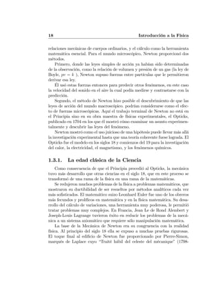 18 Introducción a la Física
relaciones mecánicas de cuerpos ordinarios, y el cálculo como la herramienta
matemática esencial. Para el mundo microscópico, Newton proporcionó dos
métodos.
Primero, donde las leyes simples de acción ya habían sido determinadas
de la observación, como la relación de volumen y presión de un gas (la ley de
Boyle, pv = k ), Newton supuso fuerzas entre partículas que le permitieron
derivar esa ley.
Él usó estas fuerzas entonces para predecir otros fenómenos, en este caso
la velocidad del sonido en el aire la cual podía medirse y contrastarse con la
predicción.
Segundo, el método de Newton hizo posible el descubrimiento de que las
leyes de acción del mundo macroscópico. podrían considerarse como el efec-
to de fuerzas microscópicas. Aquí el trabajo terminal de Newton no está en
el Principia sino en su obra maestra de físicas experimentales, el Opticks,
publicado en 1704 en los que él mostró cómo examinar un asunto experimen-
talmente y descubrir las leyes del fenómeno.
Newton mostró como el uso juicioso de una hipótesis puede llevar más allá
la investigación experimental hasta que una teoría coherente fuese lograda. El
Opticks fue el modelo en los siglos 18 y comienzos del 19 para la investigación
del calor, la electricidad, el magnetismo, y los fenómenos químicos.
1.3.1. La edad clásica de la Ciencia
Como consecuencia de que el Principia precedió al Opticks, la mecánica
tuvo más desarrollo que otras ciencias en el siglo 18, que en este proceso se
transformó de una rama de la física en una rama de la matemáticas.
Se redujeron muchos problemas de la física a problemas matemáticos, que
mostraron su ductibilidad de ser resueltos por métodos analíticos cada vez
más soﬁsticados. El matemático suizo Leonhard Euler fue uno de los obreros
más fecundos y prolíﬁcos en matemática y en la física matemática. Su desa-
rrollo del cálculo de variaciones, una herramienta muy poderosa, le permitió
tratar problemas muy complejos. En Francia, Jean Le de Rond Alembert y
Joseph-Louis Lagrange tuvieron éxito en reducir los problemas de la mecá-
nica a un sistema axiomático que requiere sólo manipulación matemática.
La base de la Mecánica de Newton era su congruencia con la realidad
física. Al principio del siglo 18 ella se expuso a muchas pruebas rigurosas.
El toque ﬁnal al ediﬁcio de Newton fue proporcionado por Pierre-Simon,
marqués de Laplace cuyo “Traité hábil del celeste del mécanique” (1798-
 
