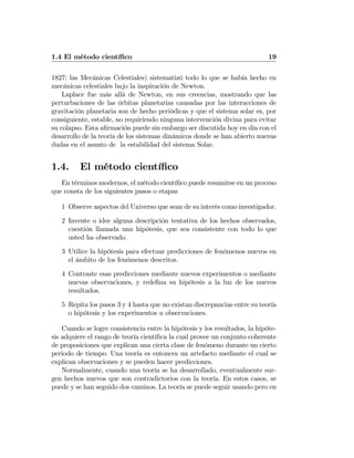 1.4 El método cientíﬁco 19
1827; las Mecánicas Celestiales) sistematizó todo lo que se había hecho en
mecánicas celestiales bajo la inspiración de Newton.
Laplace fue más allá de Newton, en sus creencias, mostrando que las
perturbaciones de las órbitas planetarias causadas por las interacciones de
gravitación planetaria son de hecho periódicas y que el sistema solar es, por
consiguiente, estable, no requiriendo ninguna intervención divina para evitar
su colapso. Esta aﬁrmación puede sin embargo ser discutida hoy en día con el
desarrollo de la teoría de los sistemas dinámicos donde se han abierto nuevas
dudas en el asunto de la estabilidad del sistema Solar.
1.4. El método cientíﬁco
En términos modernos, el método cientíﬁco puede resumirse en un proceso
que consta de los siguientes pasos o etapas
1 Observe aspectos del Universo que sean de su interés como investigador.
2 Invente o idee alguna descripción tentativa de los hechos observados,
cuestión llamada una hipótesis, que sea consistente con todo lo que
usted ha observado.
3 Utilice la hipótesis para efectuar predicciones de fenómenos nuevos en
el ámbito de los fenómenos descritos.
4 Contraste esas predicciones mediante nuevos experimentos o mediante
nuevas observaciones, y redeﬁna su hipótesis a la luz de los nuevos
resultados.
5 Repita los pasos 3 y 4 hasta que no existan discrepancias entre su teoría
o hipótesis y los experimentos u observaciones.
Cuando se logre consistencia entre la hipótesis y los resultados, la hipóte-
sis adquiere el rango de teoría cientíﬁca la cual provee un conjunto coherente
de proposiciones que explican una cierta clase de fenómeno durante un cierto
periodo de tiempo. Una teoría es entonces un artefacto mediante el cual se
explican observaciones y se pueden hacer predicciones.
Normalmente, cuando una teoría se ha desarrollado, eventualmente sur-
gen hechos nuevos que son contradictorios con la teoría. En estos casos, se
puede y se han seguido dos caminos. La teoría se puede seguir usando pero en
 