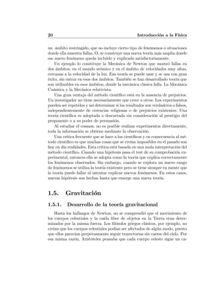 20 Introducción a la Física
un ámbito restringido, que no incluye cierto tipo de fenómenos o situaciones
donde ella muestra fallas. O, se construye una nueva teoría más amplia donde
ese nuevo fenómeno queda incluido y explicado satisfactoriamente.
Un ejemplo lo constituye la Mecánica de Newton que mostró fallas en
dos ámbitos, en el mundo atómico y en el ámbito de velocidades muy altas,
cercanas a la velocidad de la luz. Esa teoría se puede usar y se usa con gran
éxito, sin entrar en esos dos ámbitos. También se han desarrollado teoría que
son utilizables en esos ámbitos, donde la mecánica clásica falla. La Mecánica
Cuántica y la Mecánica relativista.
Una gran ventaja del método cientíﬁco está en la ausencia de prejuicios.
Un investigador no tiene necesariamente que creer a otros. Los experimentos
pueden ser repetidos y así determinar si los resultados son verdaderos o falsos,
independientemente de creencias religiosas o de prejuicios existentes. Una
teoría cientíﬁca es adoptada o descartada sin consideración al prestigio del
proponente o a su poder de persuasión.
Al estudiar el cosmos, no es posible realizar experimentos directamente,
toda la información se obtiene mediante la observación.
Una crítica frecuente que se hace a los cientíﬁcos y en consecuencia al mé-
todo cientíﬁco es que muchas cosas que se creían imposibles en el pasado son
hoy en día realidades. Esta crítica está basada en una mala interpretación del
método cientíﬁco. Cuando una hipótesis pasa el test de su comprobación ex-
perimental, entonces ella se adopta como la teoría que explica correctamente
los fenómenos observados. Sin embargo, cuando se explora un nuevo rango
de fenómenos se utiliza la teoría existente pero se tiene siempre en mente que
la teoría puede fallar al intentar explicar nuevos fenómenos. En estos casos,
nuevas hipótesis son hechas hasta que emerge una nueva teoría.
1.5. Gravitación
1.5.1. Desarrollo de la teoría gravitacional
Hasta los hallazgos de Newton, no se comprendió que el movimiento de
los cuerpos celestiales y la caída libre de objetos en la Tierra eran deter-
minados por la misma fuerza. Los ﬁlósofos griegos clásicos, por ejemplo, no
creían que los cuerpos celestiales podían ser afectados de algún modo, puesto
que ellos parecían perpetuamente seguir trayectorias sin caerse del cielo. Por
esa misma razón, Aristóteles pensaba que cada cuerpo celeste sigue un ca-
 