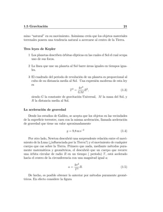 1.5 Gravitación 21
mino “natural” en su movimiento. Asimismo creía que los objetos materiales
terrenales poseen una tendencia natural a acercarse al centro de la Tierra.
Tres leyes de Kepler
1 Los planetas describen órbitas elípticas en las cuales el Sol el cual ocupa
uno de sus focos.
2 La línea que une un planeta al Sol barre áreas iguales en tiempos igua-
les.
3 El cuadrado del periodo de revolución de un planeta es proporcional al
cubo de su distancia media al Sol. Una expresión moderna de esta ley
es
T2
=
4π2
GM
R3
, (1.3)
siendo G la constante de gravitación Universal, M la masa del Sol, y
R la distancia media al Sol.
La aceleración de gravedad
Desde los estudios de Galileo, se acepta que los objetos en las vecindades
de la superﬁcie terrestre, caen con la misma aceleración, llamada aceleración
de gravedad que tiene un valor aproximadamente
g = 9,8 m s−2
(1.4)
Por otro lado, Newton descubrió una sorprendente relación entre el movi-
miento de la Luna (¿inﬂuenciada por la Tierra?) y el movimiento de cualquier
cuerpo que cae sobre la Tierra. Primero que nada, mediante métodos pura-
mente matemáticos y geométricos, el descubrió que un cuerpo que recorre
una órbita circular de radio R en un tiempo ( período) T, está acelerado
hacia el centro de la circunferencia con una magnitud igual a:
a =
4π2
T2
R. (1.5)
De hecho, es posible obtener lo anterior por métodos puramente geomé-
tricos. En efecto considere la ﬁgura
 