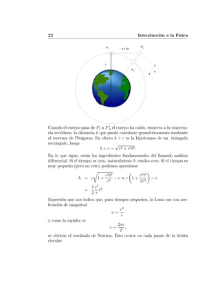 22 Introducción a la Física
s = Vt
r
h
P2P1
P2 '
Cuando el cuerpo pasa de P1 a P 0
2 el cuerpo ha caído, respecto a la trayecto-
ria rectilínea, la distancia h que puede calcularse geométricamente mediante
el teorema de Pitágoras. En efecto h + r es la hipotenusa de un triángulo
rectángulo, luego
h + r =
√
r2 + v2t2.
En lo que sigue, están los ingredientes fundamentales del llamado análisis
diferencial. Si el tiempo es cero, naturalmente h resulta cero. Si el tiempo es
muy pequeño (pero no cero) podemos aproximar
h = r
r
1 +
v2t2
r2
− r ≈ r
µ
1 +
v2
t2
2r2
¶
− r
=
1
2
v2
r
t2
.
Expresión que nos indica que, para tiempos pequeños, la Luna cae con ace-
leración de magnitud
a =
v2
r
y como la rapidez es
v =
2πr
T
,
se obtiene el resultado de Newton. Esto ocurre en cada punto de la órbita
circular.
 