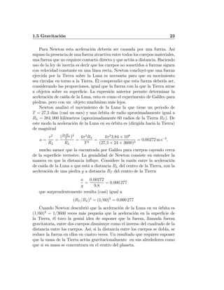 1.5 Gravitación 23
Para Newton esta aceleración debería ser causada por una fuerza. Así
supuso la presencia de una fuerza atractiva entre todos los cuerpos materiales,
una fuerza que no requiere contacto directo y que actúa a distancia. Haciendo
uso de la ley de inercia es decir que los cuerpos no sometidos a fuerzas siguen
con velocidad constante en una línea recta, Newton concluyó que una fuerza
ejercida por la Tierra sobre la Luna es necesaria para que su movimiento
sea circular en torno a la Tierra. Él comprendió que esta fuerza debería ser,
considerando las proporciones, igual que la fuerza con la que la Tierra atrae
a objetos sobre su superﬁcie. La expresión anterior permite determinar la
aceleración de caída de la Luna, esto es como el experimento de Galileo para
piedras, pero con un objeto muchísimo más lejos.
Newton analizó el movimiento de la Luna la que tiene un periodo de
T = 27,3 días (casi un mes) y una órbita de radio aproximadamente igual a
RL = 384, 000 kilómetros (aproximadamente 60 radios de la Tierra RT ). De
este modo la aceleración de la Luna en su órbita es (dirigida hacia la Tierra)
de magnitud
a =
v2
RL
=
(2πRL
T
)2
RL
=
4π2
RL
T2
=
4π2
3,84 × 108
(27,3 × 24 × 3600)2
= 0,00272 m s−2
,
mucho menor que la encontrada por Galileo para cuerpos cayendo cerca
de la superﬁcie terrestre. La genialidad de Newton consiste en entender la
manera en que la distancia inﬂuye. Considere la razón entre la aceleración
de caida de la Luna a que está a distancia RL del centro de la Tierra, con la
aceleración de una piedra g a distancia RT del centro de la Tierra
a
g
=
0,00272
9,8
= 0,000 277
que sorprendentemente resulta (casi) igual a
(RT /RL)2
= (1/60)2
= 0,000 277
Cuando Newton descubrió que la aceleración de la Luna en su órbita es
(1/60)2
= 1/3600 veces más pequeña que la aceleración en la superﬁcie de
la Tierra, él tuvo la genial idea de suponer que la fuerza, llamada fuerza
gravitatoria, entre dos cuerpos disminuye como el inverso del cuadrado de la
distancia entre los cuerpos. Así, si la distancia entre los cuerpos se dobla, se
reduce la fuerza en ellos en cuatro veces. Un resultado que requiere suponer
que la masa de la Tierra actúa gravitacionalmente en sus alrededores como
que si su masa se concentrara en el centro del planeta.
 