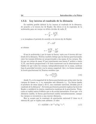 24 Introducción a la Física
1.5.2. Ley inversa al cuadrado de la distancia
Es también posible deducir la ley inversa al cuadrado de la distancia,
de acuerdo a la tercera ley de Kepler. En efecto si en la expresión de la
aceleración para un cuerpo en órbita circular de radio R
a =
v2
R
=
4π2
R
T2
,
y se reemplaza el periodo de acuerdo a la tercera ley de Kepler
T2
= kR3
se obtiene
a =
4π2
R
kR3
=
4π2
kR2
.
O sea la aceleración y por lo tanto la fuerza, varía con el inverso del cua-
drado de la distancia. Newton también dedujo que las fuerzas gravitacionales
entre los cuerpos deberían ser proporcionales a las masas de los cuerpos. Da-
do que un cuerpo de masa M que experimenta una fuerza F acelera a razón
F/M, una fuerza proporcional a M sería consistente con la observaciones de
Galileo de que todos los cuerpos, independientemente de su masa, aceleran
bajo la gravedad terrestre con la misma magnitud. Así y en forma resumida
la teoría gravitacional de Newton establece que
F12 = G
m1m2
(r12)2
, (1.6)
donde F12 es la magnitud de la fuerza gravitatoria que actúa entre las los
cuerpos de masas m1 y m2 separadas una distancia r12. “La fuerza iguala
el producto de estas masas y de G, una constante universal, dividida por el
cuadrado de la distancia”. Su teoría gravitatoria permitió explicar las leyes de
Kepler y estableció la ciencia cuantitativa moderna de la gravitación. Tiene,
como se explicó antes el defecto que es de acción instantánea. O sea que si la
distancia cambia, la fuerza gravitacional cambia instantáneamente, aunque
los cuerpos se encuentren a una enorme distancia,.
Hoy se acepta que la constante de gravitación universal G tiene en el
sistema SI, que se explica más adelante, el valor
G = 6,67259 × 10−11
m3
kg−1
s−2
, (1.7)
 