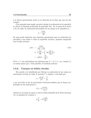 1.5 Gravitación 25
y la fuerza gravitacional actúa en la dirección de la línea que une los dos
cuerpos.
Una expresión más simple, permite calcular la aceleración en la superﬁcie
en Tierra, la llamada aceleración de gravedad. Sea MT la masa de la tierra
y RT su radio, la aceleración descendente de un cuerpo en la superﬁcie es
g =
GMT
R2
T
.
De aquí puede deducirse una expresión aproximada para la aceleración de
gravedad a una altura h sobre la superﬁcie terrestre, pequeña comparada
con el radio terrestre:
g(h) =
GMT
(RT + h)2
(1.8)
≈ G
MT
R2
T
+
µ
−2G
MT
R3
T
¶
h
= g(0)(1 −
2h
RT
).
Nota 1.1 Las matemáticas nos informan que (1 + x)p
≈ 1 + px, cuando |x|
es mucho menor que 1. Esto justiﬁca el resultado anterior.
1.5.3. Cuerpos en órbita circular
De acuerdo a lo establecido por Newton la aceleración de un cuerpo en
movimiento circular de radio R, periodo T y rapidez v está dada por
a =
4π2
R
T2
=
v2
R
,
y por otro lado su ley de gravitación Universal establece que la fuerza res-
ponsable de esa aceleración es
F12 = G
m1m2
(r12)2
,
entonces si el cuerpo de masa m está en órbita alrededor de la Tierra de masa
MT su segunda ley conduce a
m
v2
R
= G
mMT
R2
,
 