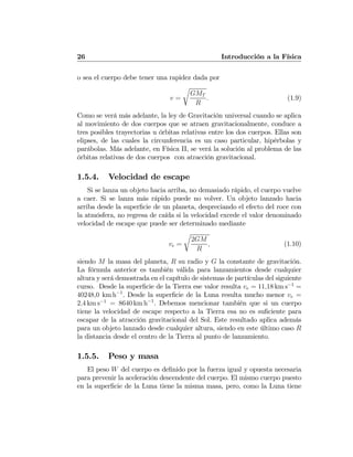 26 Introducción a la Física
o sea el cuerpo debe tener una rapidez dada por
v =
r
GMT
R
. (1.9)
Como se verá más adelante, la ley de Gravitación universal cuando se aplica
al movimiento de dos cuerpos que se atraen gravitacionalmente, conduce a
tres posibles trayectorias u órbitas relativas entre los dos cuerpos. Ellas son
elipses, de las cuales la circunferencia es un caso particular, hipérbolas y
parábolas. Más adelante, en Física II, se verá la solución al problema de las
órbitas relativas de dos cuerpos con atracción gravitacional.
1.5.4. Velocidad de escape
Si se lanza un objeto hacia arriba, no demasiado rápido, el cuerpo vuelve
a caer. Si se lanza más rápido puede no volver. Un objeto lanzado hacia
arriba desde la superﬁcie de un planeta, despreciando el efecto del roce con
la atmósfera, no regresa de caída si la velocidad excede el valor denominado
velocidad de escape que puede ser determinado mediante
ve =
r
2GM
R
, (1.10)
siendo M la masa del planeta, R su radio y G la constante de gravitación.
La fórmula anterior es también válida para lanzamientos desde cualquier
altura y será demostrada en el capítulo de sistemas de partículas del siguiente
curso. Desde la superﬁcie de la Tierra ese valor resulta ve = 11,18 km s−1
=
40248,0 km h−1
. Desde la superﬁcie de la Luna resulta mucho menor ve =
2,4 km s−1
= 8640 km h−1
. Debemos mencionar también que si un cuerpo
tiene la velocidad de escape respecto a la Tierra esa no es suﬁciente para
escapar de la atracción gravitacional del Sol. Este resultado aplica además
para un objeto lanzado desde cualquier altura, siendo en este último caso R
la distancia desde el centro de la Tierra al punto de lanzamiento.
1.5.5. Peso y masa
El peso W del cuerpo es deﬁnido por la fuerza igual y opuesta necesaria
para prevenir la aceleración descendente del cuerpo. El mismo cuerpo puesto
en la superﬁcie de la Luna tiene la misma masa, pero, como la Luna tiene
 