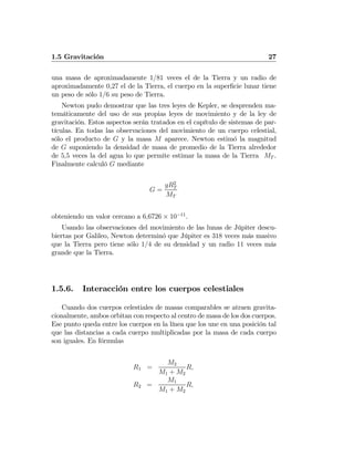 1.5 Gravitación 27
una masa de aproximadamente 1/81 veces el de la Tierra y un radio de
aproximadamente 0,27 el de la Tierra, el cuerpo en la superﬁcie lunar tiene
un peso de sólo 1/6 su peso de Tierra.
Newton pudo demostrar que las tres leyes de Kepler, se desprenden ma-
temáticamente del uso de sus propias leyes de movimiento y de la ley de
gravitación. Estos aspectos serán tratados en el capítulo de sistemas de par-
tículas. En todas las observaciones del movimiento de un cuerpo celestial,
sólo el producto de G y la masa M aparece. Newton estimó la magnitud
de G suponiendo la densidad de masa de promedio de la Tierra alrededor
de 5,5 veces la del agua lo que permite estimar la masa de la Tierra MT .
Finalmente calculó G mediante
G =
gR2
T
MT
obteniendo un valor cercano a 6,6726 × 10−11
.
Usando las observaciones del movimiento de las lunas de Júpiter descu-
biertas por Galileo, Newton determinó que Júpiter es 318 veces más masivo
que la Tierra pero tiene sólo 1/4 de su densidad y un radio 11 veces más
grande que la Tierra.
1.5.6. Interacción entre los cuerpos celestiales
Cuando dos cuerpos celestiales de masas comparables se atraen gravita-
cionalmente, ambos orbitan con respecto al centro de masa de los dos cuerpos.
Ese punto queda entre los cuerpos en la línea que los une en una posición tal
que las distancias a cada cuerpo multiplicadas por la masa de cada cuerpo
son iguales. En fórmulas
R1 =
M2
M1 + M2
R,
R2 =
M1
M1 + M2
R,
 