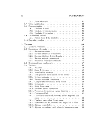 IV CONTENIDOS
1.6.2. Valor verdadero . . . . . . . . . . . . . . . . . . . . . . 31
1.7. Cifras signiﬁcativas . . . . . . . . . . . . . . . . . . . . . . . . 32
1.8. Estandarización . . . . . . . . . . . . . . . . . . . . . . . . . . 33
1.8.1. Unidades SI base . . . . . . . . . . . . . . . . . . . . . 34
1.8.2. Unidades SI suplementarias . . . . . . . . . . . . . . . 34
1.8.3. Unidades SI derivadas . . . . . . . . . . . . . . . . . . 35
1.9. Las unidades básicas . . . . . . . . . . . . . . . . . . . . . . . 36
1.9.1. Noción física de las Unidades . . . . . . . . . . . . . . 36
1.10. Ejercicios resueltos . . . . . . . . . . . . . . . . . . . . . . . . 37
2. Vectores 53
2.1. Escalares y vectores . . . . . . . . . . . . . . . . . . . . . . . . 53
2.2. Sistemas de referencia . . . . . . . . . . . . . . . . . . . . . . 53
2.2.1. Sistema cartesiano . . . . . . . . . . . . . . . . . . . . 53
2.2.2. Sistema esférico de coordenadas . . . . . . . . . . . . . 54
2.2.3. Sistema cilíndrico de coordenadas . . . . . . . . . . . . 55
2.2.4. Sistema polar de coordenadas . . . . . . . . . . . . . . 55
2.2.5. Relaciones entre las coordenadas . . . . . . . . . . . . 56
2.3. Desplazamientos en el espacio . . . . . . . . . . . . . . . . . . 57
2.4. Vectores . . . . . . . . . . . . . . . . . . . . . . . . . . . . . . 58
2.4.1. Notación . . . . . . . . . . . . . . . . . . . . . . . . . . 59
2.4.2. Suma de vectores . . . . . . . . . . . . . . . . . . . . . 59
2.4.3. Magnitud de un vector . . . . . . . . . . . . . . . . . . 59
2.4.4. Multiplicación de un vector por un escalar . . . . . . . 60
2.4.5. Vectores unitarios . . . . . . . . . . . . . . . . . . . . . 60
2.4.6. Vectores unitarios cartesianos . . . . . . . . . . . . . . 60
2.4.7. Componentes cartesianas de un vector . . . . . . . . . 60
2.4.8. Vector nulo . . . . . . . . . . . . . . . . . . . . . . . . 61
2.4.9. Resta de vectores . . . . . . . . . . . . . . . . . . . . . 61
2.4.10. Producto escalar de vectores . . . . . . . . . . . . . . . 62
2.4.11. Proyección de un vector en una dirección . . . . . . . . 62
2.4.12. Conmutatividad . . . . . . . . . . . . . . . . . . . . . . 62
2.4.13. La distributividad del producto escalar respecto a la
suma . . . . . . . . . . . . . . . . . . . . . . . . . . . . 63
2.4.14. Producto vectorial de dos vectores . . . . . . . . . . . . 63
2.4.15. Distributividad del producto cruz respecto a la suma . 64
2.4.16. Algunas propiedades . . . . . . . . . . . . . . . . . . . 66
2.4.17. Algunas operaciones en términos de las componentes . 66
 