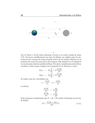 28 Introducción a la Física
R1
R2
R
M2
M1
CM
Así, la Tierra y el Sol están orbitando en torno a su centro común de masa
CM. Con leves modiﬁcaciones las leyes de Kepler son válidas para los sis-
temas de dos cuerpos de masas estando el foco de las órbitas elípticas en la
posición del centro de masa de los dos cuerpos. Más adelante en el capítulo 8
se encontrarán todas las posibles órbitas. Por ahora consideremos sólo órbitas
circulares. Cada cuerpo cumple con la segunda ley de Newton, es decir
M1a1 = M1
v2
1
R1
= G
M1M2
R2
,
M2a2 = M2
v2
2
R2
= G
M1M2
R2
,
de donde como las velocidades son
v1 =
2πR1
T1
, v2 =
2πR2
T2
,
se obtiene
4π2
R1
T2
= G
M2
R2
,
4π2
R2
T2
= G
M1
R2
.
Si las sumamos considerando que R = R1 +R2 resulta la llamada tercera ley
de Kepler
R3
=
G(M1 + M2)
4π2
T2
. (1.11)
 