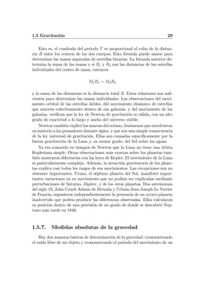 1.5 Gravitación 29
Esto es, el cuadrado del periodo T es proporcional al cubo de la distan-
cia R entre los centros de los dos cuerpos. Esta fórmula puede usarse para
determinar las masas separadas de estrellas binarias. La fórmula anterior de-
termina la suma de las masas y si R1 y R2 son las distancias de las estrellas
individuales del centro de masa, entonces
M1R1 = M2R2
y la suma de las distancias es la distancia total R. Estas relaciones son suﬁ-
cientes para determinar las masas individuales. Las observaciones del movi-
miento orbital de las estrellas dobles, del movimiento dinámico de estrellas
que mueven colectivamente dentro de sus galaxias, y del movimiento de las
galaxias, veriﬁcan que la ley de Newton de gravitación es válida, con un alto
grado de exactitud a lo largo y ancho del universo visible.
Newton también explicó las mareas del océano, fenómenos que envolvieron
en misterio a los pensadores durante siglos, y que son una simple consecuencia
de la ley universal de gravitación. Ellas son causadas especíﬁcamente por la
fuerza gravitatoria de la Luna y, en menor grado, del Sol sobre las aguas.
Ya era conocido en tiempos de Newton que la Luna no tiene una órbita
Kepleriana simple. Otras observaciones más exactas sobre los planetas tam-
bién mostraron diferencias con las leyes de Kepler. El movimiento de la Luna
es particularmente complejo. Además, la atracción gravitatoria de los plane-
tas explica casi todos los rasgos de sus movimientos. Las excepciones son no
obstante importantes. Urano, el séptimo planeta del Sol, manifestó impor-
tantes variaciones en su movimiento que no podían ser explicadas mediante
perturbaciones de Saturno, Júpiter, y de los otros planetas. Dos astrónomos
del siglo 19, John Couch Adams de Bretaña y Urbain-Jean-Joseph Le Verrier
de Francia, supusieron independientemente la presencia de un octavo planeta
inadvertido que podría producir las diferencias observadas. Ellos calcularon
su posición dentro de una precisión de un grado de donde se descubrió Nep-
tuno más tarde en 1846.
1.5.7. Medidas absolutas de la gravedad
Hay dos maneras básicas de determinación de la gravedad: cronometrando
el caída libre de un objeto y cronometrando el periodo del movimiento de un
 