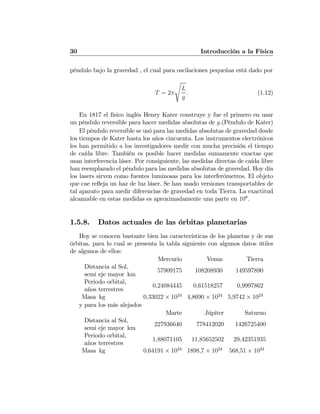 30 Introducción a la Física
péndulo bajo la gravedad , el cual para oscilaciones pequeñas está dado por
T = 2π
s
L
g
. (1.12)
En 1817 el físico inglés Henry Kater construye y fue el primero en usar
un péndulo reversible para hacer medidas absolutas de g.(Péndulo de Kater)
El péndulo reversible se usó para las medidas absolutas de gravedad desde
los tiempos de Kater hasta los años cincuenta. Los instrumentos electrónicos
les han permitido a los investigadores medir con mucha precisión el tiempo
de caída libre. También es posible hacer medidas sumamente exactas que
usan interferencia láser. Por consiguiente, las medidas directas de caída libre
han reemplazado el péndulo para las medidas absolutas de gravedad. Hoy día
los lasers sirven como fuentes luminosas para los interferómetros. El objeto
que cae reﬂeja un haz de luz láser. Se han usado versiones transportables de
tal aparato para medir diferencias de gravedad en toda Tierra. La exactitud
alcanzable en estas medidas es aproximadamente una parte en 108
.
1.5.8. Datos actuales de las órbitas planetarias
Hoy se conocen bastante bien las características de los planetas y de sus
órbitas, para lo cual se presenta la tabla siguiente con algunos datos útiles
de algunos de ellos:
Mercurio Venus Tierra
Distancia al Sol,
semi eje mayor km
57909175 108208930 149597890
Periodo orbital,
años terrestres
0,24084445 0,61518257 0,9997862
Masa kg 0,33022 × 1024
4,8690 × 1024
5,9742 × 1024
y para los más alejados
Marte Júpiter Saturno
Distancia al Sol,
semi eje mayor km
227936640 778412020 1426725400
Periodo orbital,
años terrestres
1,88071105 11,85652502 29,42351935
Masa kg 0,64191 × 1024
1898,7 × 1024
568,51 × 1024
 