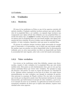1.6 Unidades 31
1.6. Unidades
1.6.1. Medición
El tema de las mediciones en Física es uno de los aspectos centrales del
método cientíﬁco. Cualquier medición involucra primero que nada la deﬁni-
ción de la propiedad física a ser medida y en segundo lugar involucra una
comparación (por algún método bien deﬁnido) con una propiedad física co-
nocida del mismo tipo, la unidad de medida. El proceso termina arrojando
un número para la propiedad física que está siendo medida, más alguna esti-
mación del error cometido. El error se deﬁne como la diferencia entre el valor
medido y el valor verdadero, hipotético valor que posee la cantidad física.
El proceso de medición siempre involucra algún intercambio de energía
entre el observador o el instrumento, con el objeto que está siendo medido.
En muchos casos eso produce un efecto despreciable sobre la determinación
realizada, pero en otros casos produce un efecto no despreciable que limita
la acuciosidad del valor logrado, sobre todo a nivel del mundo microscópico.
1.6.2. Valor verdadero
Los errores en las mediciones están bien deﬁnidos, aunque sean desco-
nocidos, cuando el valor verdadero de la propiedad física que está siendo
medida existe. Este punto no está absolutamente claro, pero se cree que hay
ciertas cantidades físicas que tienen valor verdadero. Por ejemplo la carga
del electrón o del protón. La masa en reposo del electrón. La velocidad de
la luz. Además existen constantes en las leyes de la física, las cuales tienen
presumiblemente un valor verdadero, por ejemplo la constante de gravita-
ción universal, la constante de Planck, etcétera. Por otro lado, la corriente
que circula por un dispositivo puede tener ﬂuctuaciones intrínsecas de causas
desconocidas, que indeterminan el concepto de valor verdadero, y por lo tan-
to el concepto de error en su medición. La aplicación de teorías de errores o
tratamiento estadístico de datos que se explica más adelante, requiere tener
claridad sobre estos aspectos.
 
