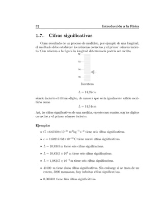 32 Introducción a la Física
1.7. Cifras signiﬁcativas
Como resultado de un proceso de medición, por ejemplo de una longitud,
el resultado debe establecer los números correctos y el primer número incier-
to. Con relación a la ﬁgura la longitud determinada podría ser escrita
12
13
14
15
Incerteza
L = 14,35 cm
siendo incierto el último dígito, de manera que sería igualmente válido escri-
birlo como
L = 14,34 cm
Así, las cifras signiﬁcativas de una medida, en este caso cuatro, son los dígitos
correctos y el primer número incierto.
Ejemplos
G =6.67259×10−11
m3
kg−1
s−2
tiene seis cifras signiﬁcativas.
e = 1,60217733×10−19
C tiene nueve cifras signiﬁcativas.
L = 10,8345 m tiene seis cifras signiﬁcativas.
L = 10,8345 × 106
m tiene seis cifras signiﬁcativas.
L = 1,08345 × 10−6
m tiene seis cifras signiﬁcativas.
40100 m tiene cinco cifras signiﬁcativas. Sin embargo si se trata de un
entero, 3800 manzanas, hay inﬁnitas cifras signiﬁcativas.
0,000401 tiene tres cifras signiﬁcativas.
 