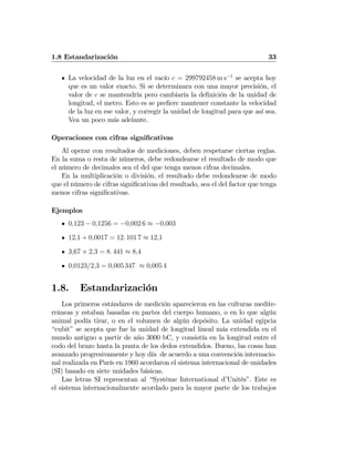 1.8 Estandarización 33
La velocidad de la luz en el vacío c = 299792458 m s−1
se acepta hoy
que es un valor exacto. Si se determinara con una mayor precisión, el
valor de c se mantendría pero cambiaría la deﬁnición de la unidad de
longitud, el metro. Esto es se preﬁere mantener constante la velocidad
de la luz en ese valor, y corregir la unidad de longitud para que así sea.
Vea un poco más adelante.
Operaciones con cifras signiﬁcativas
Al operar con resultados de mediciones, deben respetarse ciertas reglas.
En la suma o resta de números, debe redondearse el resultado de modo que
el número de decimales sea el del que tenga menos cifras decimales.
En la multiplicación o división, el resultado debe redondearse de modo
que el número de cifras signiﬁcativas del resultado, sea el del factor que tenga
menos cifras signiﬁcativas.
Ejemplos
0,123 − 0,1256 = −0,002 6 ≈ −0,003
12,1 + 0,0017 = 12. 101 7 ≈ 12,1
3,67 × 2,3 = 8. 441 ≈ 8,4
0,0123/2,3 = 0,005 347 ≈ 0,005 4
1.8. Estandarización
Los primeros estándares de medición aparecieron en las culturas medite-
rráneas y estaban basadas en partes del cuerpo humano, o en lo que algún
animal podía tirar, o en el volumen de algún depósito. La unidad egipcia
“cubit” se acepta que fue la unidad de longitud lineal más extendida en el
mundo antiguo a partir de año 3000 bC, y consistía en la longitud entre el
codo del brazo hasta la punta de los dedos extendidos. Bueno, las cosas han
avanzado progresivamente y hoy día de acuerdo a una convención internacio-
nal realizada en París en 1960 acordaron el sistema internacional de unidades
(SI) basado en siete unidades básicas.
Las letras SI representan al “Système International d’Unités”. Este es
el sistema internacionalmente acordado para la mayor parte de los trabajos
 