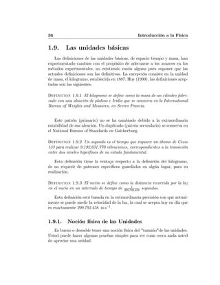 36 Introducción a la Física
1.9. Las unidades básicas
Las deﬁniciones de las unidades básicas, de espacio tiempo y masa, han
experimentado cambios con el propósito de adecuarse a los avances en los
métodos experimentales, no existiendo razón alguna para suponer que las
actuales deﬁniciones son las deﬁnitivas. La excepción consiste en la unidad
de masa, el kilogramo, establecida en 1887. Hoy (1999), las deﬁniciones acep-
tadas son las siguientes.
Definicion 1.9.1 El kilogramo se deﬁne como la masa de un cilindro fabri-
cado con una aleación de platino e Iridio que se conserva en la International
Bureau of Weights and Measures, en Sevres Francia.
Este patrón (primario) no se ha cambiado debido a la extraordinaria
estabilidad de esa aleación. Un duplicado (patrón secundario) se conserva en
el National Bureau of Standards en Gaitherburg.
Definicion 1.9.2 Un segundo es el tiempo que requiere un átomo de Cesio
133 para realizar 9.192.631.770 vibraciones, correspondientes a la transición
entre dos niveles hiperﬁnos de su estado fundamental.
Esta deﬁnición tiene la ventaja respecto a la deﬁnición del kilogramo,
de no requerir de patrones especíﬁcos guardados en algún lugar, para su
realización.
Definicion 1.9.3 El metro se deﬁne como la distancia recorrida por la luz
en el vacío en un intervalo de tiempo de 1
299,792,458
segundos.
Esta deﬁnición está basada en la extraordinaria precisión con que actual-
mente se puede medir la velocidad de la luz, la cual se acepta hoy en día que
es exactamente 299,792,458 m s−1
.
1.9.1. Noción física de las Unidades
Es bueno o deseable tener una noción física del "tamaño"de las unidades.
Usted puede hacer algunas pruebas simples para ver cuan cerca anda usted
de apreciar una unidad.
 