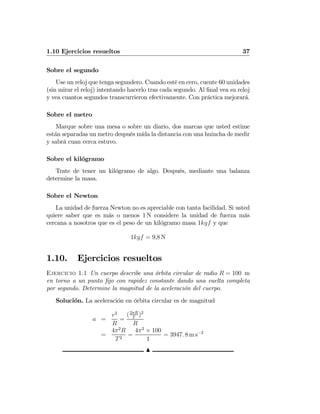 1.10 Ejercicios resueltos 37
Sobre el segundo
Use un reloj que tenga segundero. Cuando esté en cero, cuente 60 unidades
(sin mirar el reloj) intentando hacerlo tras cada segundo. Al ﬁnal vea su reloj
y vea cuantos segundos transcurrieron efectivamente. Con práctica mejorará.
Sobre el metro
Marque sobre una mesa o sobre un diario, dos marcas que usted estime
están separadas un metro después mída la distancia con una huincha de medir
y sabrá cuan cerca estuvo.
Sobre el kilógramo
Trate de tener un kilógramo de algo. Después, mediante una balanza
determine la masa.
Sobre el Newton
La unidad de fuerza Newton no es apreciable con tanta facilidad. Si usted
quiere saber que es más o menos 1 N considere la unidad de fuerza más
cercana a nosotros que es el peso de un kilógramo masa 1kgf y que
1kgf = 9,8 N
1.10. Ejercicios resueltos
Ejercicio 1.1 Un cuerpo describe una órbita circular de radio R = 100 m
en torno a un punto ﬁjo con rapidez constante dando una vuelta completa
por segundo. Determine la magnitud de la aceleración del cuerpo.
Solución. La aceleración en órbita circular es de magnitud
a =
v2
R
=
(2πR
T
)2
R
=
4π2
R
T2
=
4π2
× 100
1
= 3947. 8 m s−2
N
 